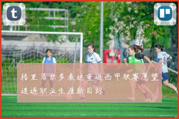 格里马尔多表达重返西甲联赛愿望追逐职业生涯新目标
