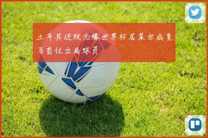 土耳其连败无缘世界杯居莱尔成皇马首位出局球员