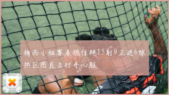 梅西小组赛表现惊艳15射9正进6球热区图直击对手心脏
