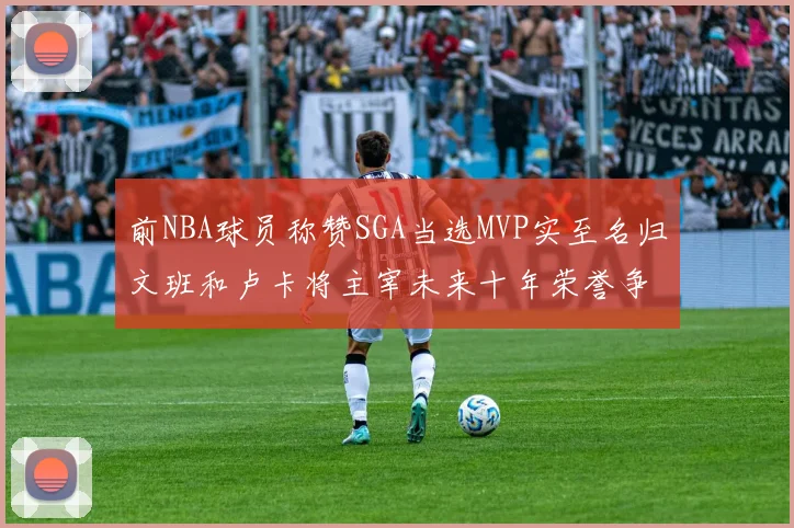前NBA球员称赞SGA当选MVP实至名归文班和卢卡将主宰未来十年荣誉争夺