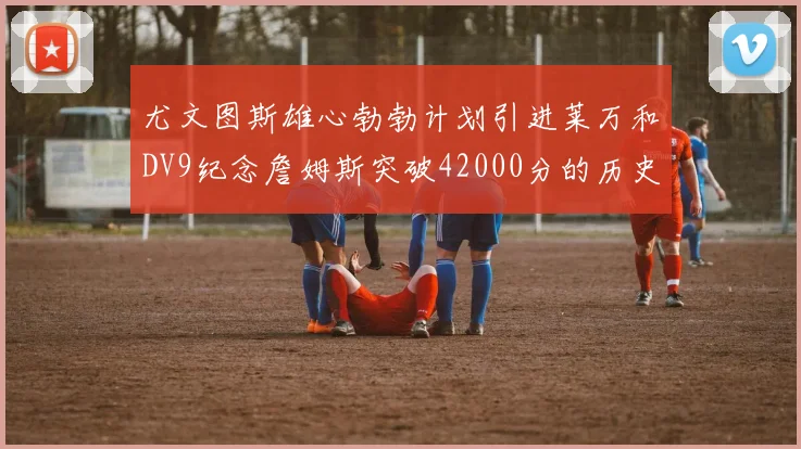 尤文图斯雄心勃勃计划引进莱万和DV9纪念詹姆斯突破42000分的历史时刻