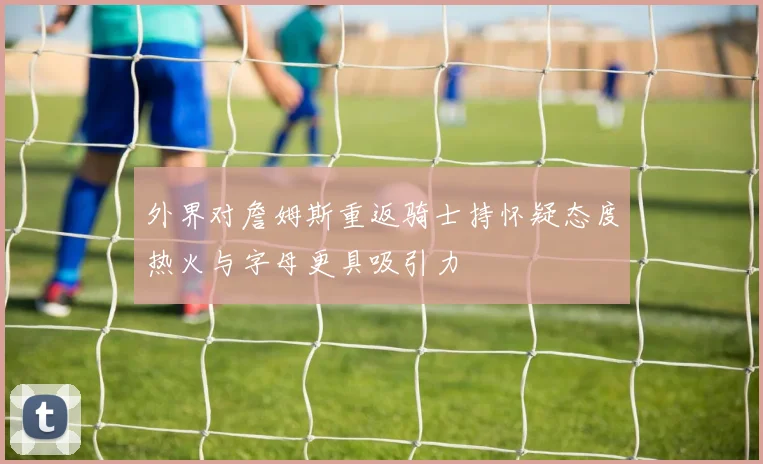 外界对詹姆斯重返骑士持怀疑态度热火与字母更具吸引力