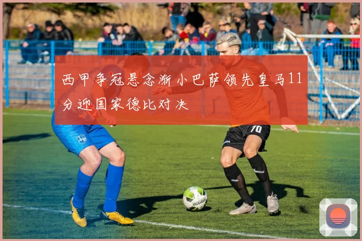 西甲争冠悬念渐小巴萨领先皇马11分迎国家德比对决