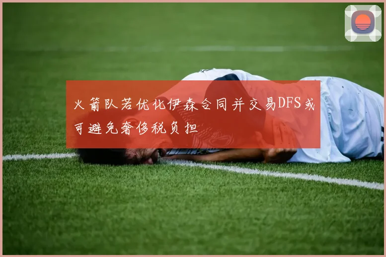 火箭队若优化伊森合同并交易DFS或可避免奢侈税负担