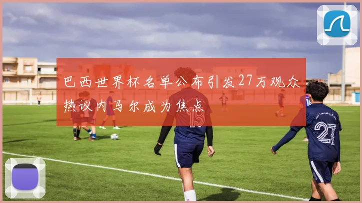 巴西世界杯名单公布引发27万观众热议内马尔成为焦点