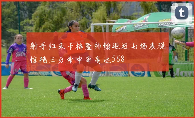 射手归来卡梅隆约翰逊近七场表现惊艳三分命中率高达568