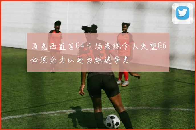 马克西直言G4主场表现令人失望G6必须全力以赴为球迷争光