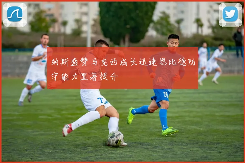 纳斯盛赞马克西成长迅速恩比德防守能力显著提升