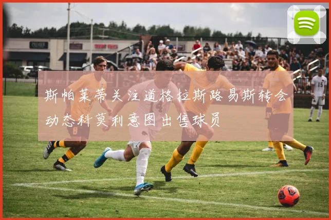 斯帕莱蒂关注道格拉斯路易斯转会动态科莫利意图出售球员