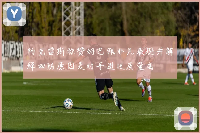 约克雷斯称赞姆巴佩非凡表现并解释回防原因是对手进攻质量高