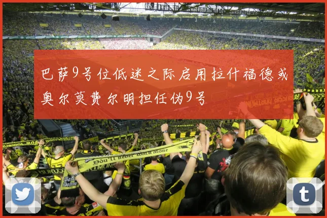 巴萨9号位低迷之际启用拉什福德或奥尔莫费尔明担任伪9号