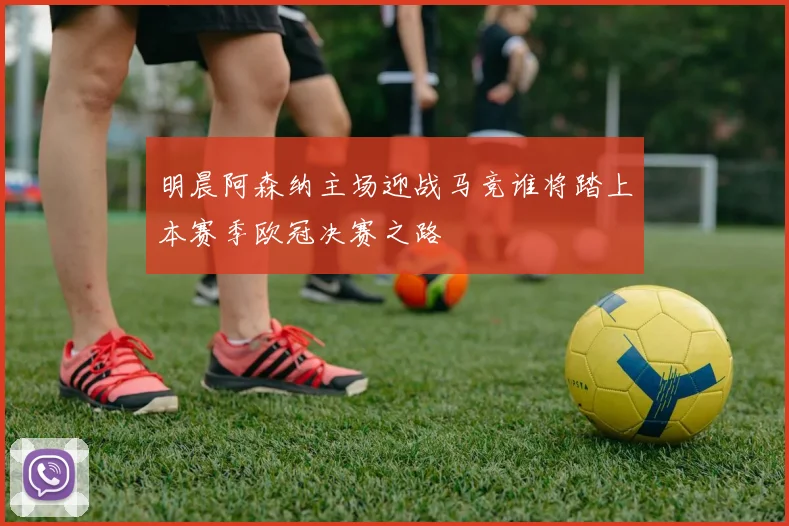 明晨阿森纳主场迎战马竞谁将踏上本赛季欧冠决赛之路