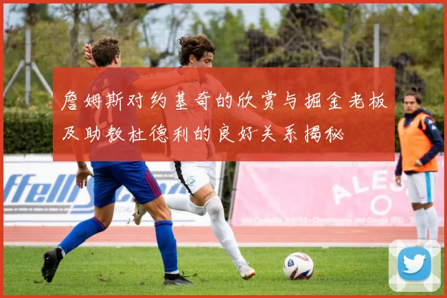 詹姆斯对约基奇的欣赏与掘金老板及助教杜德利的良好关系揭秘