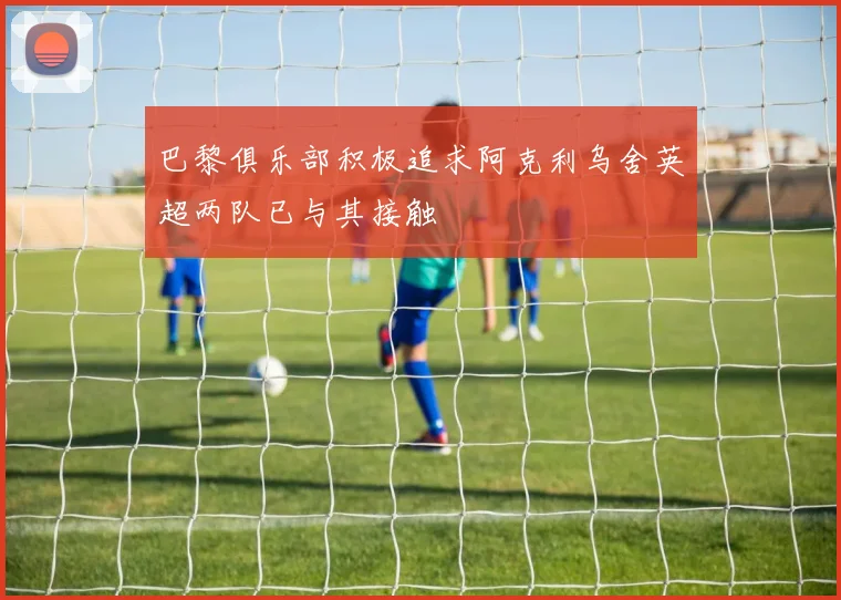巴黎俱乐部积极追求阿克利乌舍英超两队已与其接触