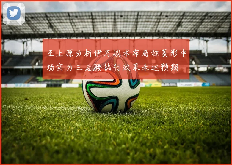 王上源分析伊万战术布局称菱形中场实为三后腰执行效果未达预期