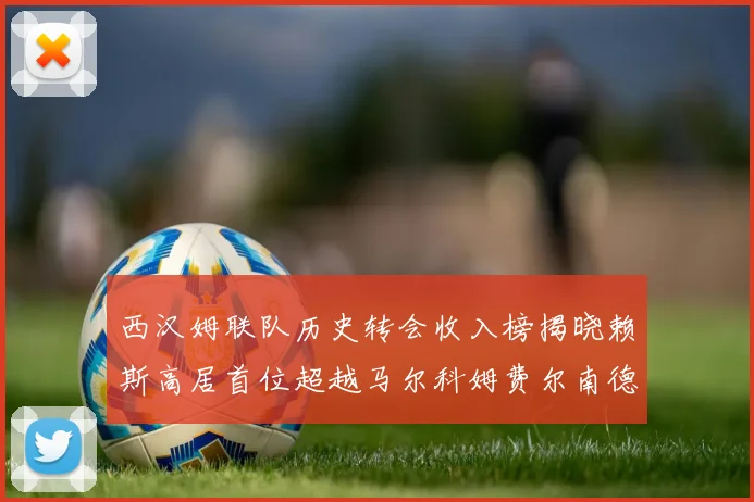 西汉姆联队历史转会收入榜揭晓赖斯高居首位超越马尔科姆费尔南德斯