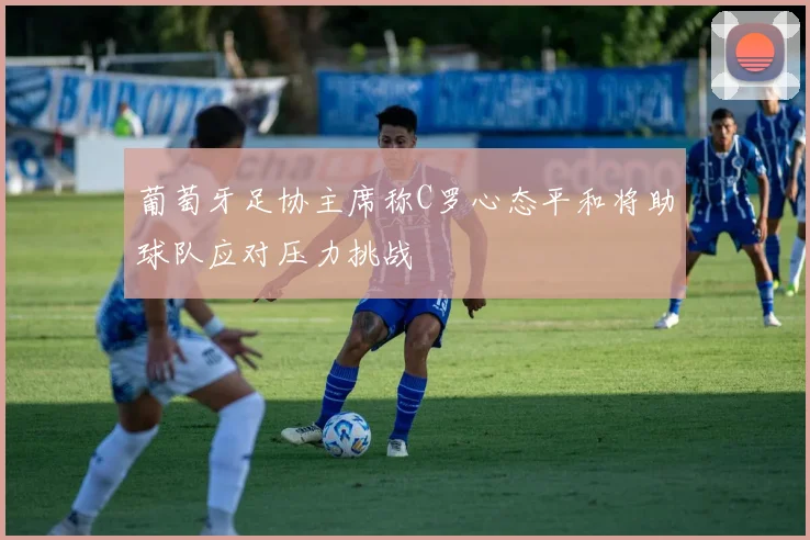 葡萄牙足协主席称C罗心态平和将助球队应对压力挑战