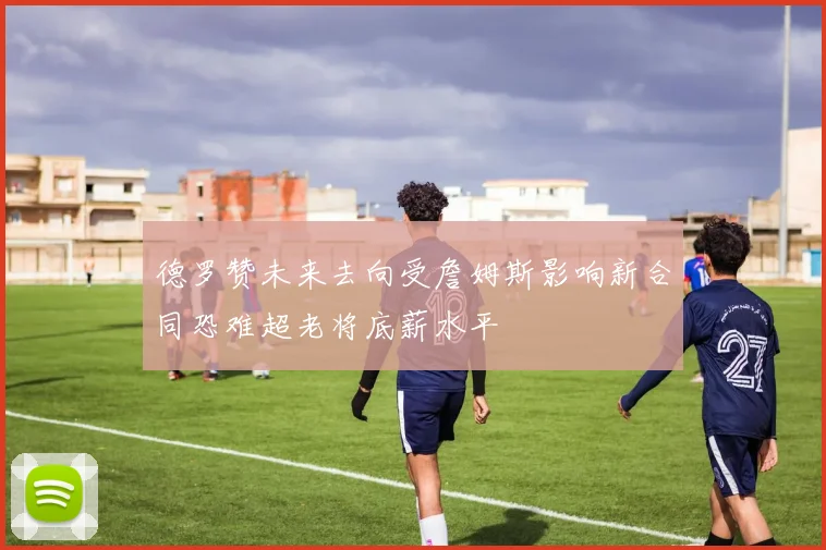 德罗赞未来去向受詹姆斯影响新合同恐难超老将底薪水平