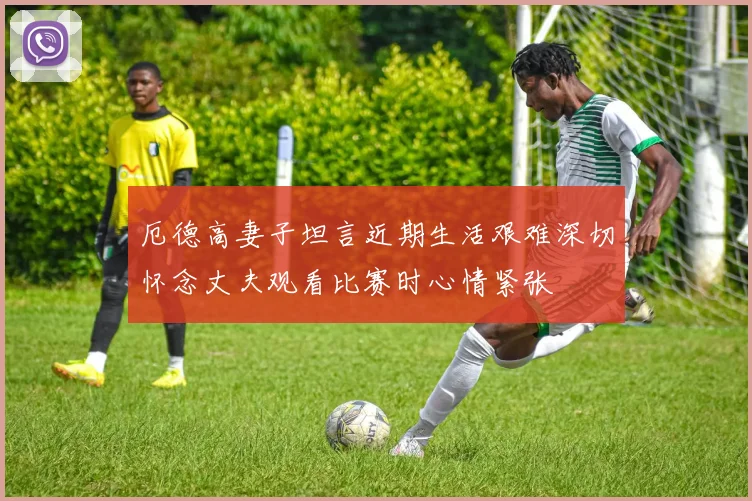 厄德高妻子坦言近期生活艰难深切怀念丈夫观看比赛时心情紧张