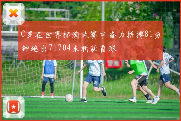 C罗在世界杯淘汰赛中奋力拼搏81分钟跑出71704米斩获首球