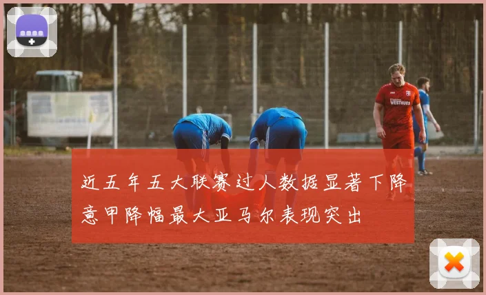 近五年五大联赛过人数据显著下降意甲降幅最大亚马尔表现突出