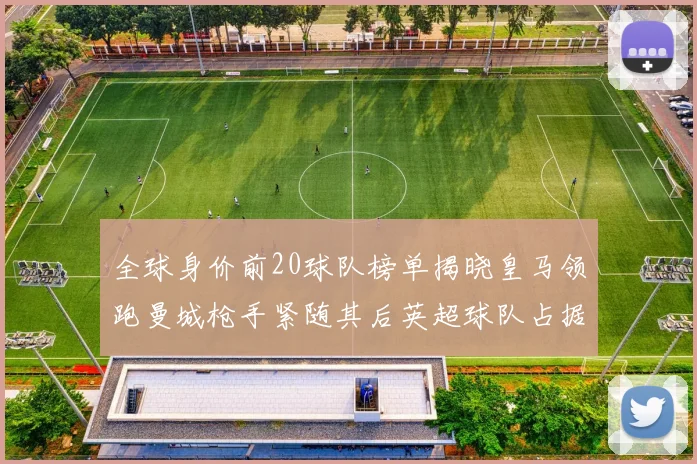 全球身价前20球队榜单揭晓皇马领跑曼城枪手紧随其后英超球队占据多数