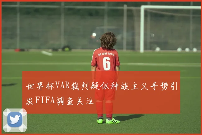 世界杯VAR裁判疑似种族主义手势引发FIFA调查关注