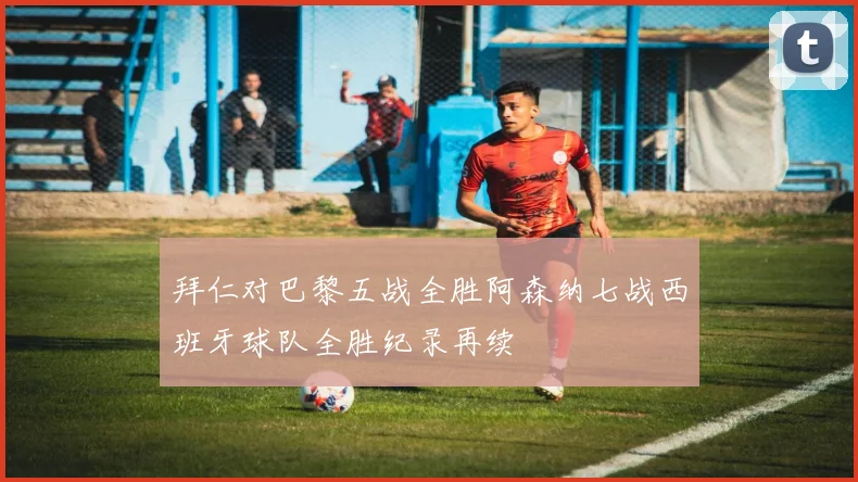 拜仁对巴黎五战全胜阿森纳七战西班牙球队全胜纪录再续