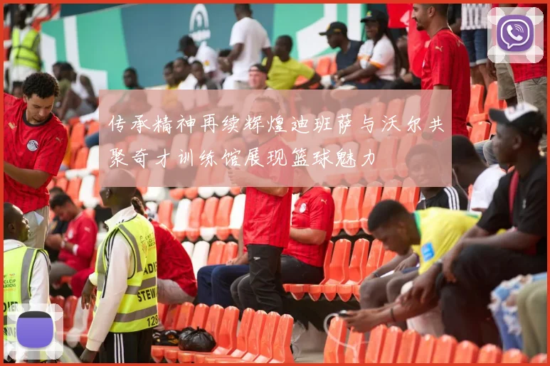 传承精神再续辉煌迪班萨与沃尔共聚奇才训练馆展现篮球魅力